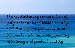 The revolutionary contribution of polyurethane hard bubble catalyst PC-5 in high-performance insulation materials: improving foaming efficiency and product quality