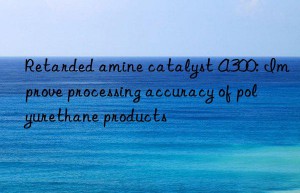 Retarded amine catalyst A300: Improve processing accuracy of polyurethane products