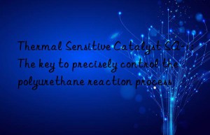 Thermal Sensitive Catalyst SA-1: The key to precisely control the polyurethane reaction process