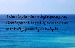 Trimethylamine ethylpiperazine: Development trend of new environmentally friendly catalysts