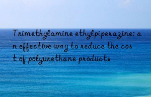 Trimethylamine ethylpiperazine: an effective way to reduce the cost of polyurethane products