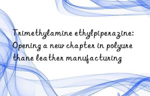 Trimethylamine ethylpiperazine: Opening a new chapter in polyurethane leather manufacturing