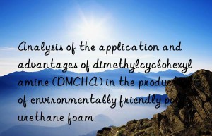 Analysis of the application and advantages of dimethylcyclohexylamine (DMCHA) in the production of environmentally friendly polyurethane foam