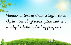 Pioneer of Green Chemistry: Trimethylamine ethylpiperazine amine catalysts drive industry progress