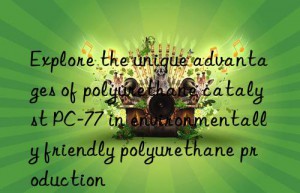 Explore the unique advantages of polyurethane catalyst PC-77 in environmentally friendly polyurethane production