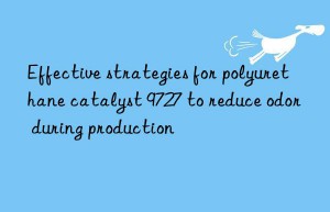 Effective strategies for polyurethane catalyst 9727 to reduce odor during production