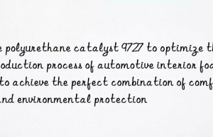 Use polyurethane catalyst 9727 to optimize the production process of automotive interior foam to achieve the perfect combination of comfort and environmental protection