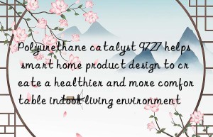 Polyurethane catalyst 9727 helps smart home product design to create a healthier and more comfortable indoor living environment