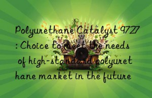 Polyurethane Catalyst 9727: Choice to meet the needs of high-standard polyurethane market in the future