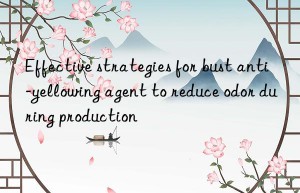 Effective strategies for bust anti-yellowing agent to reduce odor during production