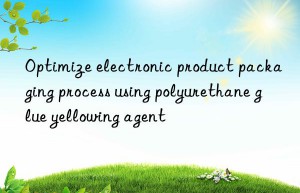 Optimize electronic product packaging process using polyurethane glue yellowing agent