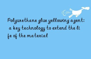 Polyurethane glue yellowing agent: a key technology to extend the life of the material