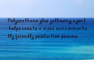 Polyurethane glue yellowing agent helps create a more environmentally friendly production process