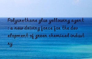 Polyurethane glue yellowing agent: a new driving force for the development of green chemical industry