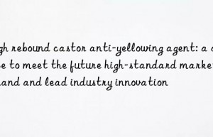 High rebound castor anti-yellowing agent: a choice to meet the future high-standard market demand and lead industry innovation