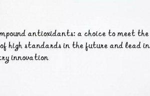 Compound antioxidants: a choice to meet the needs of high standards in the future and lead industry innovation