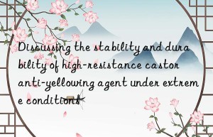 Discussing the stability and durability of high-resistance castor anti-yellowing agent under extreme conditions