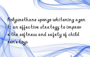 Polyurethane sponge whitening agent: an effective strategy to improve the softness and safety of children’s toys