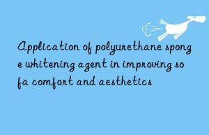 Application of polyurethane sponge whitening agent in improving sofa comfort and aesthetics