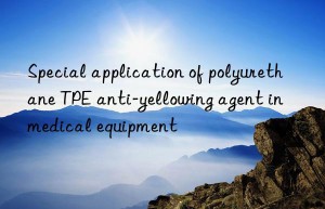 Special application of polyurethane TPE anti-yellowing agent in medical equipment