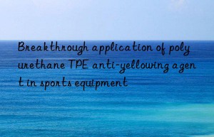 Breakthrough application of polyurethane TPE anti-yellowing agent in sports equipment