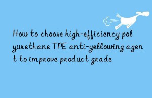 How to choose high-efficiency polyurethane TPE anti-yellowing agent to improve product grade