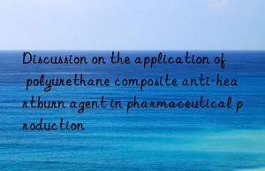 Discussion on the application of polyurethane composite anti-heartburn agent in pharmaceutical production