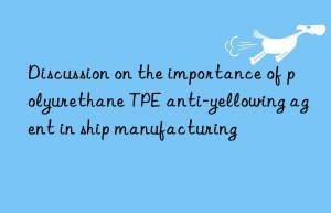 Discussion on the importance of polyurethane TPE anti-yellowing agent in ship manufacturing