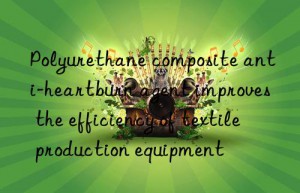 Polyurethane composite anti-heartburn agent improves the efficiency of textile production equipment