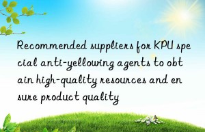 Recommended suppliers for KPU special anti-yellowing agents to obtain high-quality resources and ensure product quality