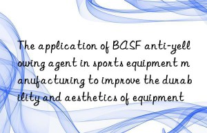 The application of BASF anti-yellowing agent in sports equipment manufacturing to improve the durability and aesthetics of equipment