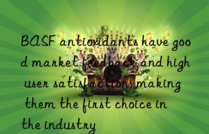 BASF antioxidants have good market feedback and high user satisfaction, making them the first choice in the industry