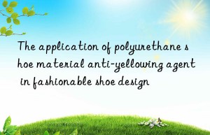 The application of polyurethane shoe material anti-yellowing agent in fashionable shoe design