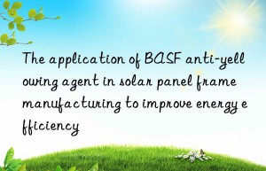 The application of BASF anti-yellowing agent in solar panel frame manufacturing to improve energy efficiency