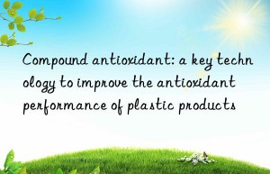 Compound antioxidant: a key technology to improve the antioxidant performance of plastic products