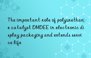 The important role of polyurethane catalyst DMDEE in electronic display packaging and extends service life