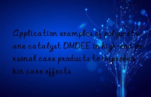 Application examples of polyurethane catalyst DMDEE in high-end personal care products to improve skin care effects