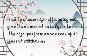 How to choose high-efficiency polyurethane metal catalysts to meet the high-performance needs of different industries