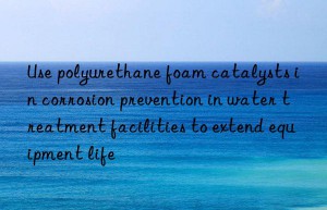 Use polyurethane foam catalysts in corrosion prevention in water treatment facilities to extend equipment life