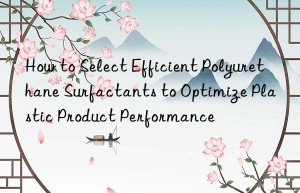 How to Select Efficient Polyurethane Surfactants to Optimize Plastic Product Performance