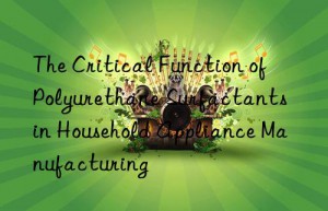 The Critical Function of Polyurethane Surfactants in Household Appliance Manufacturing