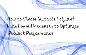 How to Choose Suitable Polyurethane Foam Hardeners to Optimize Product Performance