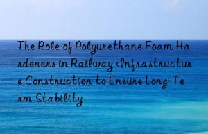 The Role of Polyurethane Foam Hardeners in Railway Infrastructure Construction to Ensure Long-Term Stability