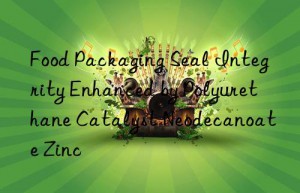 Food Packaging Seal Integrity Enhanced by Polyurethane Catalyst Neodecanoate Zinc