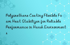 Polyurethane Coating Flexible Foam Heat Stabilizer for Reliable Performance in Harsh Environments