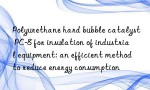 Polyurethane hard bubble catalyst PC-8 for insulation of industrial equipment: an efficient method to reduce energy consumption