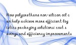 How polyurethane non-silicon oil can help achieve more efficient logistics packaging solutions: cost savings and efficiency improvements