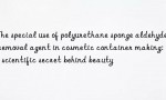 The special use of polyurethane sponge aldehyde removal agent in cosmetic container making: the scientific secret behind beauty