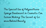 The Special Use of Polyurethane Sponge Deodorant in Cosmetic Container Making: The Secret of Science Behind Beauty