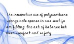 The innovative use of polyurethane sponge hole opener in car seat foam filling: the art of balance between comfort and safety